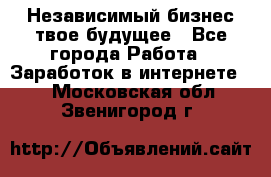 Независимый бизнес-твое будущее - Все города Работа » Заработок в интернете   . Московская обл.,Звенигород г.